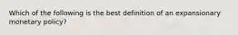 Which of the following is the best definition of an expansionary monetary policy?