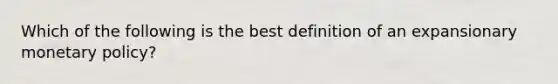 Which of the following is the best definition of an expansionary monetary policy?