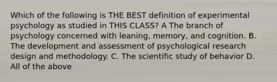 Which of the following is THE BEST definition of experimental psychology as studied in THIS CLASS? A The branch of psychology concerned with leaning, memory, and cognition. B. The development and assessment of psychological research design and methodology. C. The scientific study of behavior D. All of the above