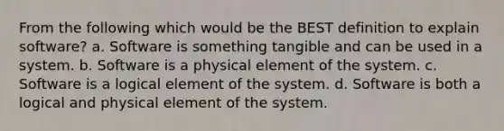 From the following which would be the BEST definition to explain software? a. Software is something tangible and can be used in a system. b. Software is a physical element of the system. c. Software is a logical element of the system. d. Software is both a logical and physical element of the system.