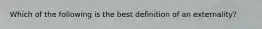 Which of the following is the best definition of an externality?