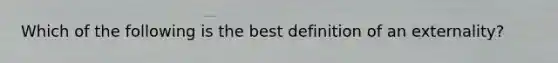 Which of the following is the best definition of an externality?