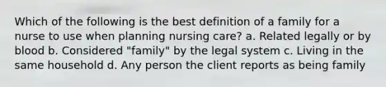 Which of the following is the best definition of a family for a nurse to use when planning nursing care? a. Related legally or by blood b. Considered "family" by the legal system c. Living in the same household d. Any person the client reports as being family