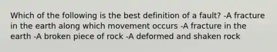 Which of the following is the best definition of a fault? -A fracture in the earth along which movement occurs -A fracture in the earth -A broken piece of rock -A deformed and shaken rock