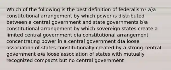 Which of the following is the best definition of federalism? a)a constitutional arrangement by which power is distributed between a central government and state governments b)a constitutional arrangement by which sovereign states create a limited central government c)a constitutional arrangement concentrating power in a central government d)a loose association of states constitutionally created by a strong central government e)a loose association of states with mutually recognized compacts but no central government