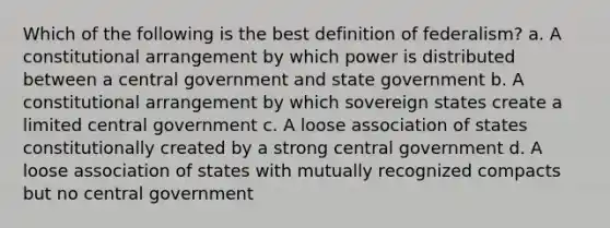 Which of the following is the best definition of federalism? a. A constitutional arrangement by which power is distributed between a central government and state government b. A constitutional arrangement by which sovereign states create a limited central government c. A loose association of states constitutionally created by a strong central government d. A loose association of states with mutually recognized compacts but no central government