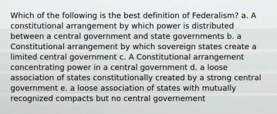 Which of the following is the best definition of Federalism? a. A constitutional arrangement by which power is distributed between a central government and state governments b. a Constitutional arrangement by which sovereign states create a limited central government c. A Constitutional arrangement concentrating power in a central government d. a loose association of states constitutionally created by a strong central government e. a loose association of states with mutually recognized compacts but no central governement