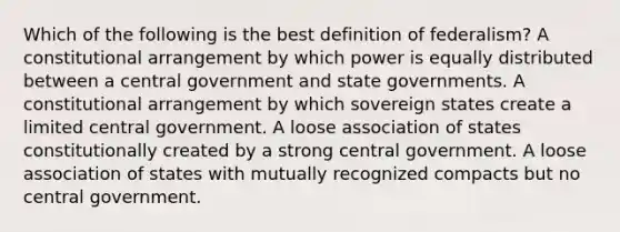 Which of the following is the best definition of federalism? A constitutional arrangement by which power is equally distributed between a central government and state governments. A constitutional arrangement by which sovereign states create a limited central government. A loose association of states constitutionally created by a strong central government. A loose association of states with mutually recognized compacts but no central government.