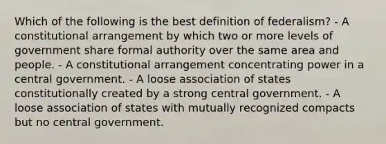 Which of the following is the best definition of federalism? - A constitutional arrangement by which two or more levels of government share formal authority over the same area and people. - A constitutional arrangement concentrating power in a central government. - A loose association of states constitutionally created by a strong central government. - A loose association of states with mutually recognized compacts but no central government.