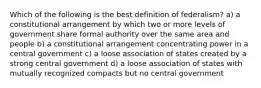 Which of the following is the best definition of federalism? a) a constitutional arrangement by which two or more levels of government share formal authority over the same area and people b) a constitutional arrangement concentrating power in a central government c) a loose association of states created by a strong central government d) a loose association of states with mutually recognized compacts but no central government