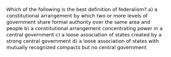 Which of the following is the best definition of federalism? a) a constitutional arrangement by which two or more levels of government share formal authority over the same area and people b) a constitutional arrangement concentrating power in a central government c) a loose association of states created by a strong central government d) a loose association of states with mutually recognized compacts but no central government