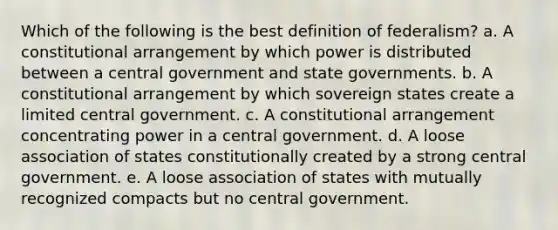 Which of the following is the best definition of federalism? a. A constitutional arrangement by which power is distributed between a central government and state governments. b. A constitutional arrangement by which sovereign states create a limited central government. c. A constitutional arrangement concentrating power in a central government. d. A loose association of states constitutionally created by a strong central government. e. A loose association of states with mutually recognized compacts but no central government.