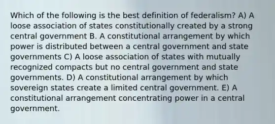 Which of the following is the best definition of federalism? A) A loose association of states constitutionally created by a strong central government B. A constitutional arrangement by which power is distributed between a central government and state governments C) A loose association of states with mutually recognized compacts but no central government and state governments. D) A constitutional arrangement by which sovereign states create a limited central government. E) A constitutional arrangement concentrating power in a central government.