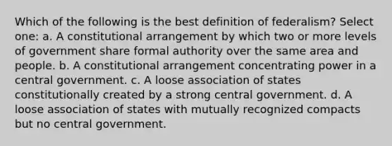 Which of the following is the best definition of federalism? Select one: a. A constitutional arrangement by which two or more levels of government share formal authority over the same area and people. b. A constitutional arrangement concentrating power in a central government. c. A loose association of states constitutionally created by a strong central government. d. A loose association of states with mutually recognized compacts but no central government.