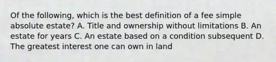 Of the following, which is the best definition of a fee simple absolute estate? A. Title and ownership without limitations B. An estate for years C. An estate based on a condition subsequent D. The greatest interest one can own in land