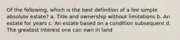 Of the following, which is the best definition of a fee simple absolute estate? a. Title and ownership without limitations b. An estate for years c. An estate based on a condition subsequent d. The greatest interest one can own in land