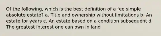 Of the following, which is the best definition of a fee simple absolute estate? a. Title and ownership without limitations b. An estate for years c. An estate based on a condition subsequent d. The greatest interest one can own in land