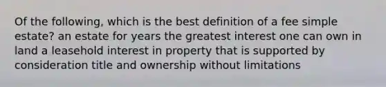 Of the following, which is the best definition of a fee simple estate? an estate for years the greatest interest one can own in land a leasehold interest in property that is supported by consideration title and ownership without limitations