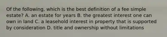 Of the following, which is the best definition of a fee simple estate? A. an estate for years B. the greatest interest one can own in land C. a leasehold interest in property that is supported by consideration D. title and ownership without limitations