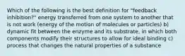 Which of the following is the best definition for "feedback inhibition?" energy transferred from one system to another that is not work (energy of the motion of molecules or particles) b) dynamic fit between the enzyme and its substrate, in which both components modify their structures to allow for ideal binding c) process that changes the natural properties of a substance