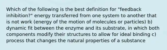 Which of the following is the best definition for "feedback inhibition?" energy transferred from one system to another that is not work (energy of the motion of molecules or particles) b) dynamic fit between the enzyme and its substrate, in which both components modify their structures to allow for ideal binding c) process that changes the natural properties of a substance