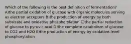 Which of the following is the best definition of fermentation? A)the partial oxidation of glucose with organic molecules serving as electron acceptors B)the production of energy by both substrate and oxidative phosphorylation C)the partial reduction of glucose to pyruvic acid D)the complete catabolism of glucose to CO2 and H2O E)the production of energy by oxidative-level phosphorylation