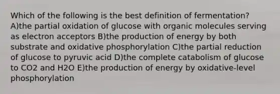 Which of the following is the best definition of fermentation? A)the partial oxidation of glucose with organic molecules serving as electron acceptors B)the production of energy by both substrate and oxidative phosphorylation C)the partial reduction of glucose to pyruvic acid D)the complete catabolism of glucose to CO2 and H2O E)the production of energy by oxidative-level phosphorylation