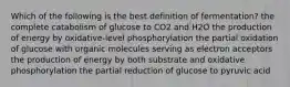 Which of the following is the best definition of fermentation? the complete catabolism of glucose to CO2 and H2O the production of energy by oxidative-level phosphorylation the partial oxidation of glucose with organic molecules serving as electron acceptors the production of energy by both substrate and oxidative phosphorylation the partial reduction of glucose to pyruvic acid