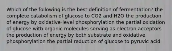 Which of the following is the best definition of fermentation? the complete catabolism of glucose to CO2 and H2O the production of energy by oxidative-level phosphorylation the partial oxidation of glucose with organic molecules serving as electron acceptors the production of energy by both substrate and oxidative phosphorylation the partial reduction of glucose to pyruvic acid