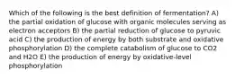 Which of the following is the best definition of fermentation? A) the partial oxidation of glucose with organic molecules serving as electron acceptors B) the partial reduction of glucose to pyruvic acid C) the production of energy by both substrate and oxidative phosphorylation D) the complete catabolism of glucose to CO2 and H2O E) the production of energy by oxidative-level phosphorylation