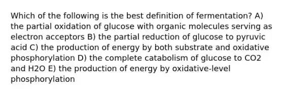 Which of the following is the best definition of fermentation? A) the partial oxidation of glucose with <a href='https://www.questionai.com/knowledge/kjUwUacPFG-organic-molecules' class='anchor-knowledge'>organic molecules</a> serving as electron acceptors B) the partial reduction of glucose to pyruvic acid C) the production of energy by both substrate and <a href='https://www.questionai.com/knowledge/kFazUb9IwO-oxidative-phosphorylation' class='anchor-knowledge'>oxidative phosphorylation</a> D) the complete catabolism of glucose to CO2 and H2O E) the production of energy by oxidative-level phosphorylation