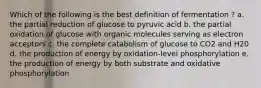 Which of the following is the best definition of fermentation ? a. the partial reduction of glucose to pyruvic acid b. the partial oxidation of glucose with organic molecules serving as electron acceptors c. the complete catabolism of glucose to CO2 and H20 d. the production of energy by oxidation-level phosphorylation e. the production of energy by both substrate and oxidative phosphorylation