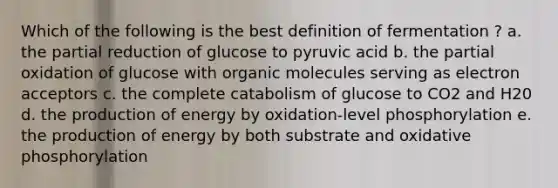 Which of the following is the best definition of fermentation ? a. the partial reduction of glucose to pyruvic acid b. the partial oxidation of glucose with organic molecules serving as electron acceptors c. the complete catabolism of glucose to CO2 and H20 d. the production of energy by oxidation-level phosphorylation e. the production of energy by both substrate and oxidative phosphorylation