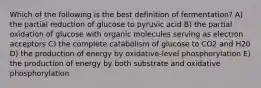 Which of the following is the best definition of fermentation? A) the partial reduction of glucose to pyruvic acid B) the partial oxidation of glucose with organic molecules serving as electron acceptors C) the complete catabolism of glucose to CO2 and H20 D) the production of energy by oxidative-level phosphorylation E) the production of energy by both substrate and oxidative phosphorylation