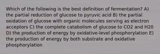 Which of the following is the best definition of fermentation? A) the partial reduction of glucose to pyruvic acid B) the partial oxidation of glucose with organic molecules serving as electron acceptors C) the complete catabolism of glucose to CO2 and H20 D) the production of energy by oxidative-level phosphorylation E) the production of energy by both substrate and oxidative phosphorylation