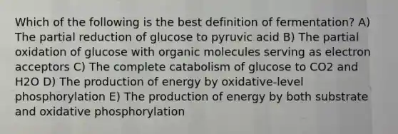 Which of the following is the best definition of fermentation? A) The partial reduction of glucose to pyruvic acid B) The partial oxidation of glucose with organic molecules serving as electron acceptors C) The complete catabolism of glucose to CO2 and H2O D) The production of energy by oxidative-level phosphorylation E) The production of energy by both substrate and oxidative phosphorylation