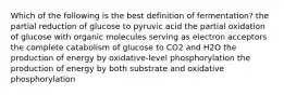 Which of the following is the best definition of fermentation? the partial reduction of glucose to pyruvic acid the partial oxidation of glucose with organic molecules serving as electron acceptors the complete catabolism of glucose to CO2 and H2O the production of energy by oxidative-level phosphorylation the production of energy by both substrate and oxidative phosphorylation