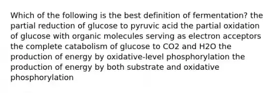 Which of the following is the best definition of fermentation? the partial reduction of glucose to pyruvic acid the partial oxidation of glucose with <a href='https://www.questionai.com/knowledge/kjUwUacPFG-organic-molecules' class='anchor-knowledge'>organic molecules</a> serving as electron acceptors the complete catabolism of glucose to CO2 and H2O the production of energy by oxidative-level phosphorylation the production of energy by both substrate and <a href='https://www.questionai.com/knowledge/kFazUb9IwO-oxidative-phosphorylation' class='anchor-knowledge'>oxidative phosphorylation</a>