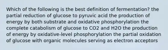 Which of the following is the best definition of fermentation? the partial reduction of glucose to pyruvic acid the production of energy by both substrate and oxidative phosphorylation the complete catabolism of glucose to CO2 and H2O the production of energy by oxidative-level phosphorylation the partial oxidation of glucose with organic molecules serving as electron acceptors