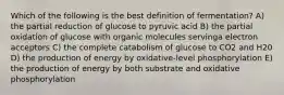 Which of the following is the best definition of fermentation? A) the partial reduction of glucose to pyruvic acid B) the partial oxidation of glucose with organic molecules servinga electron acceptors C) the complete catabolism of glucose to CO2 and H20 D) the production of energy by oxidative-level phosphorylation E) the production of energy by both substrate and oxidative phosphorylation