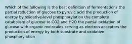 Which of the following is the best definition of fermentation? the partial reduction of glucose to pyruvic acid the production of energy by oxidative-level phosphorylation the complete catabolism of glucose to CO2 and H2O the partial oxidation of glucose with organic molecules serving as electron acceptors the production of energy by both substrate and oxidative phosphorylation