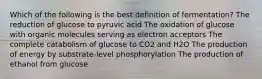 Which of the following is the best definition of fermentation? The reduction of glucose to pyruvic acid The oxidation of glucose with organic molecules serving as electron acceptors The complete catabolism of glucose to CO2 and H2O The production of energy by substrate-level phosphorylation The production of ethanol from glucose