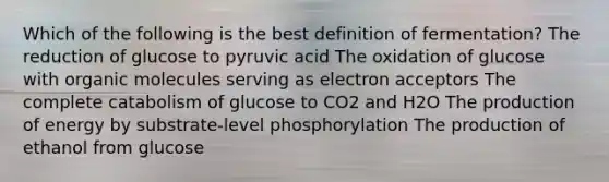 Which of the following is the best definition of fermentation? The reduction of glucose to pyruvic acid The oxidation of glucose with organic molecules serving as electron acceptors The complete catabolism of glucose to CO2 and H2O The production of energy by substrate-level phosphorylation The production of ethanol from glucose