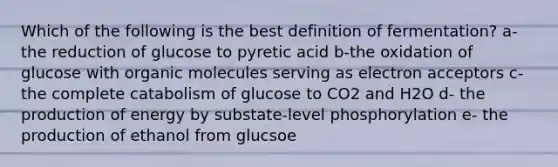 Which of the following is the best definition of fermentation? a- the reduction of glucose to pyretic acid b-the oxidation of glucose with organic molecules serving as electron acceptors c- the complete catabolism of glucose to CO2 and H2O d- the production of energy by substate-level phosphorylation e- the production of ethanol from glucsoe