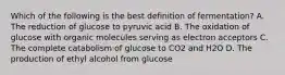 Which of the following is the best definition of fermentation? A. The reduction of glucose to pyruvic acid B. The oxidation of glucose with organic molecules serving as electron acceptors C. The complete catabolism of glucose to CO2 and H2O D. The production of ethyl alcohol from glucose