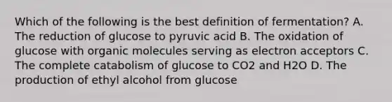 Which of the following is the best definition of fermentation? A. The reduction of glucose to pyruvic acid B. The oxidation of glucose with <a href='https://www.questionai.com/knowledge/kjUwUacPFG-organic-molecules' class='anchor-knowledge'>organic molecules</a> serving as electron acceptors C. The complete catabolism of glucose to CO2 and H2O D. The production of ethyl alcohol from glucose