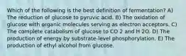 Which of the following is the best definition of fermentation? A) The reduction of glucose to pyruvic acid. B) The oxidation of glucose with organic molecules serving as electron acceptors. C) The complete catabolism of glucose to CO 2 and H 2O. D) The production of energy by substrate-level phosphorylation. E) The production of ethyl alcohol from glucose.