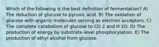 Which of the following is the best definition of fermentation? A) The reduction of glucose to pyruvic acid. B) The oxidation of glucose with <a href='https://www.questionai.com/knowledge/kjUwUacPFG-organic-molecules' class='anchor-knowledge'>organic molecules</a> serving as electron acceptors. C) The complete catabolism of glucose to CO 2 and H 2O. D) The production of energy by substrate-level phosphorylation. E) The production of ethyl alcohol from glucose.