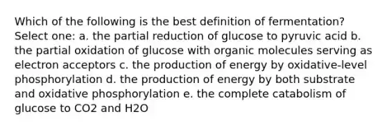 Which of the following is the best definition of fermentation? Select one: a. the partial reduction of glucose to pyruvic acid b. the partial oxidation of glucose with organic molecules serving as electron acceptors c. the production of energy by oxidative-level phosphorylation d. the production of energy by both substrate and oxidative phosphorylation e. the complete catabolism of glucose to CO2 and H2O