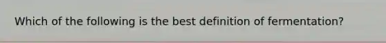 Which of the following is the best definition of fermentation?